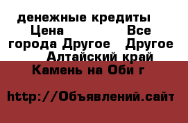 денежные кредиты! › Цена ­ 500 000 - Все города Другое » Другое   . Алтайский край,Камень-на-Оби г.